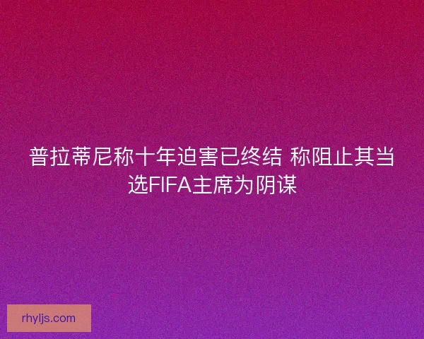 普拉蒂尼称十年迫害已终结 称阻止其当选FIFA主席为阴谋