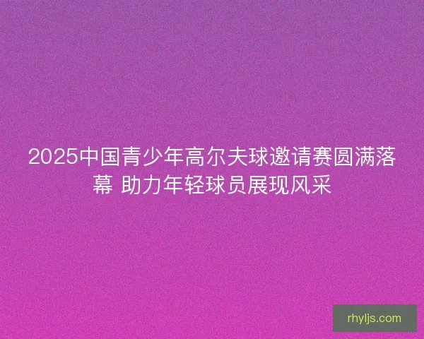 2025中国青少年高尔夫球邀请赛圆满落幕 助力年轻球员展现风采