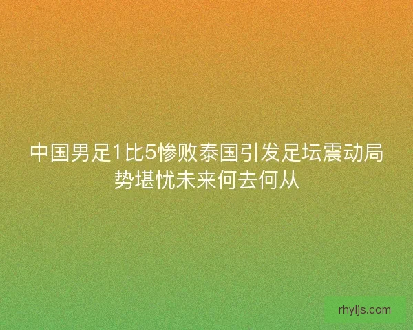 中国男足1比5惨败泰国引发足坛震动局势堪忧未来何去何从