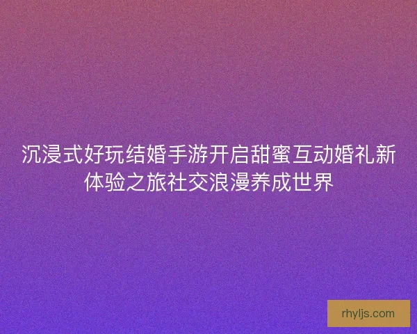 沉浸式好玩结婚手游开启甜蜜互动婚礼新体验之旅社交浪漫养成世界